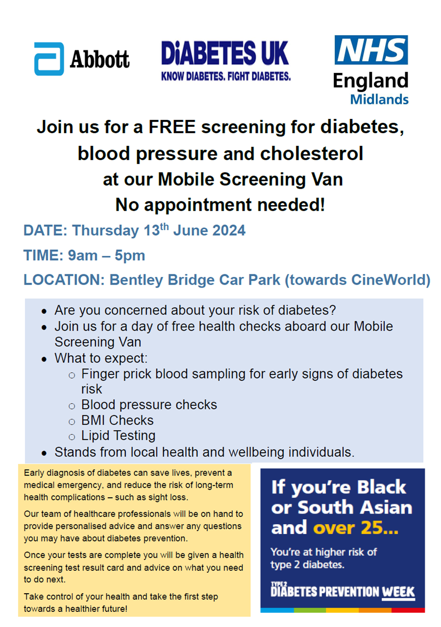 Poster that says: Join us for a FREE screening for diabetes, blood pressure and cholesterol at our Mobile Screening Van No appointment needed! DATE: Thursday 13th June 2024 TIME: 9am – 5pm LOCATION: Bentley Bridge Car Park (towards CineWorld). Are you concerned about your risk of diabetes?  Join us for a day of free health checks aboard our Mobile Screening Van  What to expect: o Finger prick blood sampling for early signs of diabetes risk o Blood pressure checks o BMI Checks o Lipid Testing  Stands from local health and wellbeing individuals. Early diagnosis of diabetes can save lives, prevent a medical emergency, and reduce the risk of long-term health complications – such as sight loss. Our team of healthcare professionals will be on hand to provide personalised advice and answer any questions you may have about diabetes prevention. Once your tests are complete you will be given a health screening test result card and advice on what you need to do next. Take control of your health and take the first step towards a healthier future!