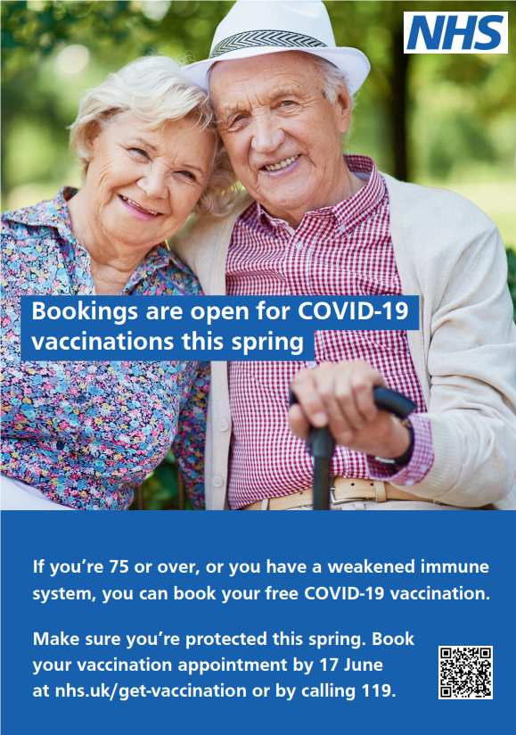 Bookings are open for COVID-19 vaccinations this spring. If you're 75 or over, or you have a weakened immune system you can book your free COVID-19 vaccination. Make sure you're protected this spring. Book your vaccination appointment by 17 June at nhs.uk/get-vaccination or by calling 119. 