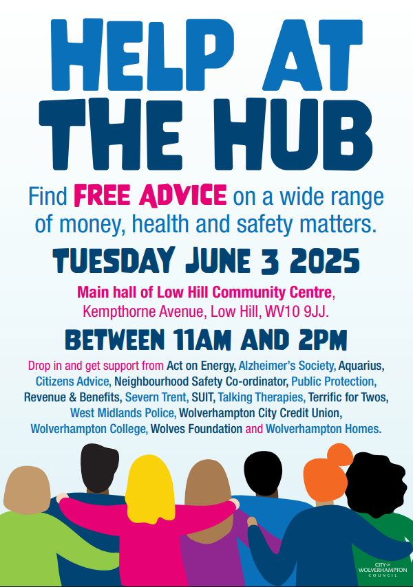 Help at The Hub Find FREE ADVICE on a wide range of money, health and safety matters. Tuesday June 3 2025. Main hall of Low Hill Community Centre, Kempthorne Avenue, Low Hill, WV10 9JJ. Between 11am and 2pm. Drop in and get support from Act on Energy, Alzheimer’s Society, Aquarius, Citizens Advice, Neighbourhood Safety Co-ordinator, Public Protection, Revenue & Benefits, Severn Trent, SUIT, Talking Therapies, Terrific for Twos, West Midlands Police, Wolverhampton City Credit Union, Wolverhampton College, Wolves Foundation and Wolverhampton Homes.